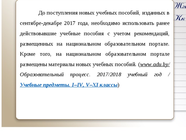  До поступления новых учебных пособий, изданных в сентябре-декабре 2017 года, необходимо использовать ранее действовавшие учебные пособия с учетом рекомендаций, размещенных на национальном образовательном портале. Кроме того, на национальном образовательном портале размещены материалы новых учебных пособий. ( www . adu . by / Образовательный процесс. 2017/2018 учебный год / Учебные предметы. I – IV , V – XI классы )    