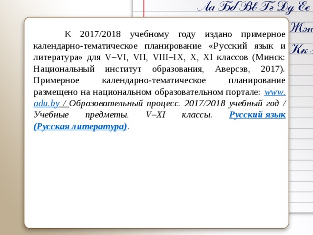  К 2017/2018 учебному году издано примерное календарно-тематическое планирование « Русский язык и литература » для V – VI , VII , VIII – IX , X , XI классов (Минск: Национальный институт образования, Аверсэв, 2017). Примерное календарно-тематическое планирование размещено на национальном образовательном портале: www . adu . by  / Образовательный процесс. 2017/2018 учебный год / Учебные предметы. V – XI классы. Русский язык  (Русская литература) .     