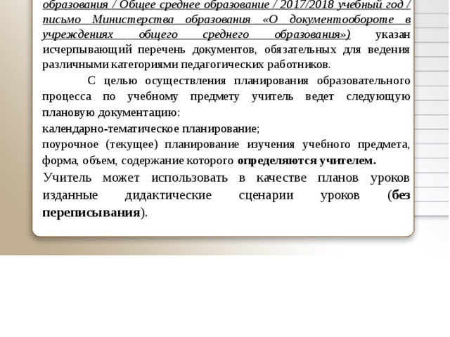  В письме Министерства образования Республики Беларусь от 21.10.2014 № 05-21/212 «О документообороте в учреждениях общего среднего образования» (www.edu.gov.by / Система образования / Общее среднее образование / 2017/2018 учебный год / письмо Министерства образования «О документообороте в учреждениях общего среднего образования») указан исчерпывающий перечень документов, обязательных для ведения различными категориями педагогических работников.  С целью осуществления планирования образовательного процесса по учебному предмету учитель ведет следующую плановую документацию: календарно-тематическое планирование; поурочное (текущее) планирование изучения учебного предмета, форма, объем, содержание которого определяются учителем. Учитель может использовать в качестве планов уроков изданные дидактические сценарии уроков ( без переписывания ).   