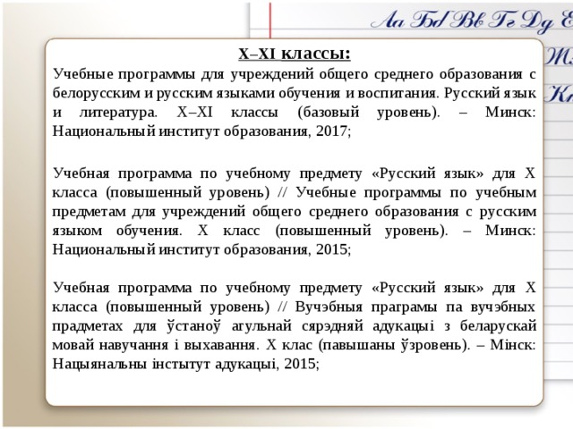 X–XI  классы: Учебные программы для учреждений общего среднего образования с белорусским и русским языками обучения и воспитания. Русский язык и литература. Х–XІ классы (базовый уровень). – Минск: Национальный институт образования, 2017; Учебная программа по учебному предмету «Русский язык» для X класса (повышенный уровень) // Учебные программы по учебным предметам для учреждений общего среднего образования с русским языком обучения. X класс (повышенный уровень). – Минск: Национальный институт образования, 2015; Учебная программа по учебному предмету «Русский язык» для X класса (повышенный уровень) // Вучэбныя праграмы па вучэбных прадметах для ўстаноў агульнай сярэдняй адукацыі з беларускай мовай навучання і выхавання. X клас (павышаны ўзровень). – Мінск: Нацыянальны інстытут адукацыі, 2015;   