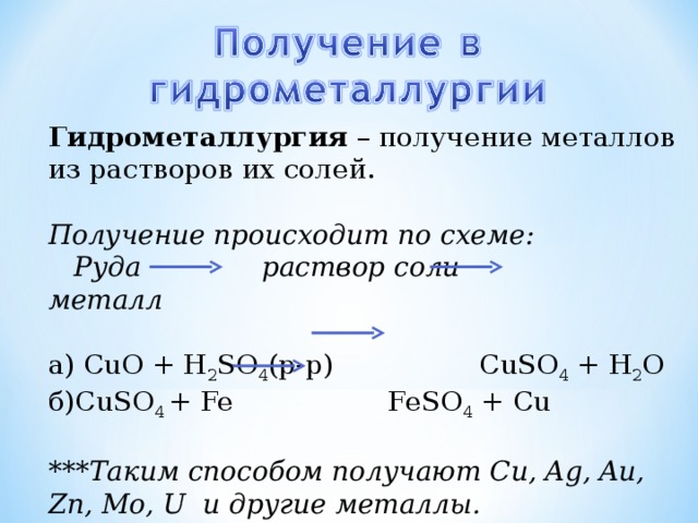 Гидрометаллургия – получение металлов из растворов их солей. Получение происходит по схеме:  Руда раствор соли металл а) CuO + H 2 SO 4 (р-р) CuSO 4 + H 2 O б) CuSO 4  + Fe FeSO 4 + Cu  ***Таким способом получают Cu, Ag, Au, Zn, Mo, U и другие металлы.  