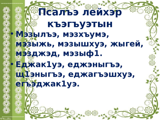 Псалъэ лейхэр къэгъуэтын Мэзылъэ, мэзхъумэ, мэзыжь, мэзышхуэ, жыгей, мэзджэд, мэзыф1. Еджак1уэ, еджэныгъэ, щ1эныгъэ, еджагъэшхуэ, егъэджак1уэ. 