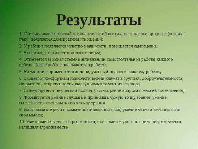 Результаты 1. Устанавливается тесный психологический контакт всех членов процесса (контакт глаз), появляется демократизм отношений; 2. У ребенка появляется чувство значимости, повышается самооценка; 3. Воспитывается чувство коллективизма; 4. Отмечается высокая степень активизации самостоятельной работы каждого ребенка (даже робкие включаются в работу); 5. На занятиях применяется индивидуальный подход к каждому ребенку; 6. Создается комфортный психологический климат в группах: доброжелательность, открытость, откровенность, выслушиваются мнения каждого; 7. Стимулируется творческий подход, рассмотрение вопроса с многих точек зрения; 8. Формируется умение слушать и принимать чужую точку зрения; умение высказывать, отстаивать свою точку зрения; 9. Идет развитие речи и коммуникативных навыков; умение четко и ёмко излагать свои мысли; 10. Уменьшается чувство тревожности, повышается уровень внимания, снимается излишняя агрессивность. 