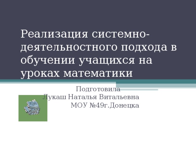 Реализация системно-деятельностного подхода в обучении учащихся на уроках математики  Подготовила Лукаш Наталья Витальевна МОУ №49г.Донецка  