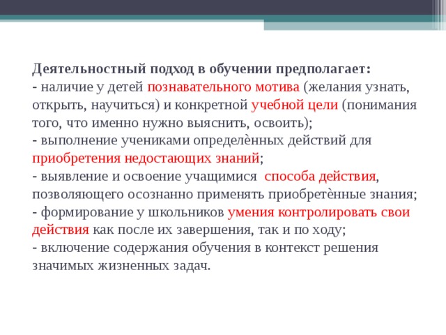 Деятельностный подход в обучении предполагает:  - наличие у детей познавательного мотива (желания узнать, открыть, научиться) и конкретной учебной цели (понимания того, что именно нужно выяснить, освоить);  - выполнение учениками определѐнных действий для приобретения недостающих знаний ;  - выявление и освоение учащимися способа действия , позволяющего осознанно применять приобретѐнные знания;  - формирование у школьников умения контролировать свои действия как после их завершения, так и по ходу;  - включение содержания обучения в контекст решения значимых жизненных задач.   