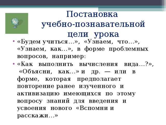 Постановка  учебно-познавательной цели урока «Будем учиться…», «Узнаем, что…», «Узнаем, как…», в форме проблемных вопросов, например: «Как выполнить вычисления вида…?», «Объясни, как…» и др. — или в форме, которая предполагает повторение ранее изученного и активизацию имеющихся по этому вопросу знаний для введения и усвоения нового «Вспомни и расскажи…» 