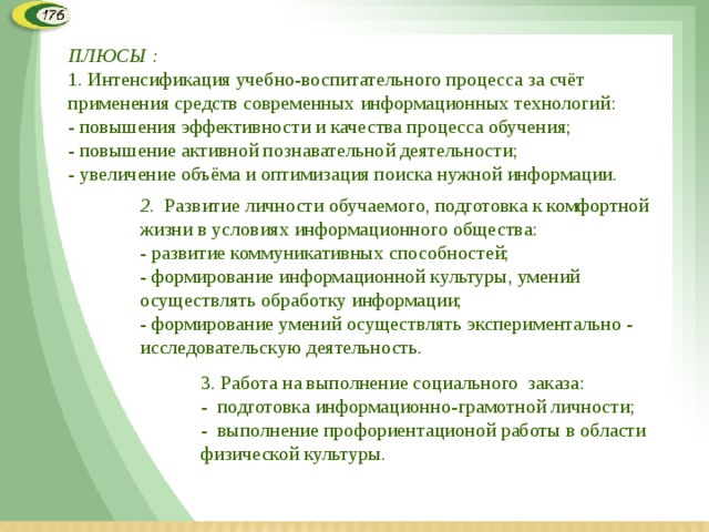 ПЛЮСЫ : 1. Интенсификация учебно-воспитательного процесса за счёт применения средств современных информационных технологий:  - повышения эффективности и качества процесса обучения;  - повышение активной познавательной деятельности;  - увеличение объёма и оптимизация поиска нужной информации.   2 .  Развитие личности обучаемого, подготовка к комфортной жизни в условиях информационного общества:  - развитие коммуникативных способностей;  - формирование информационной культуры, умений осуществлять обработку информации;  - формирование умений осуществлять экспериментально - исследовательскую деятельность. 3. Работа на выполнение социального заказа: - подготовка информационно-грамотной личности; - выполнение профориентационой работы в области физической культуры.  