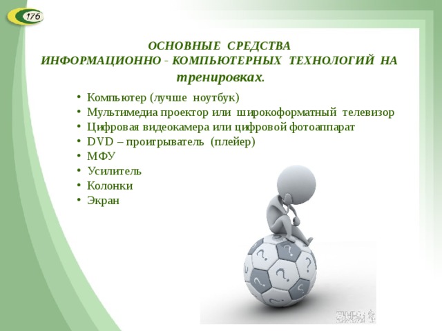 ОСНОВНЫЕ СРЕДСТВА ИНФОРМАЦИОННО - КОМПЬЮТЕРНЫХ ТЕХНОЛОГИЙ НА тренировках . Компьютер (лучше ноутбук) Мультимедиа проектор или широкоформатный телевизор Цифровая видеокамера или цифровой фотоаппарат DVD – проигрыватель (плейер) МФУ Усилитель Колонки Экран  