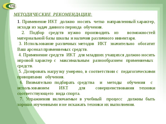 МЕТОДИЧЕСКИЕ РЕКОМЕНДАЦИИ: 1 . Применение ИКТ должно носить четко направленный характер, исходя из задач данного периода обучения.  2. Подбор средств нужно производить из возможностей материальной базы школы и наличия различного инвентаря.  3. Использование различных методов ИКТ значительно обогатит Ваш арсенал применяемых средств.  4. Применение средств ИКТ для младших учащихся должно носить игровой характер с максимальным разнообразием применяемых средств.  5. Дозировать нагрузку умерено, в соответствии с педагогическими принципами обучения.  6. Внимательно подбирать средства и методы обучения с использованием ИКТ для совершенствования техники соответствующего вида спорта.  7. Упражнения включаемые в учебный процесс должны быть хорошо изученными и не искажать техники их выполнения.  