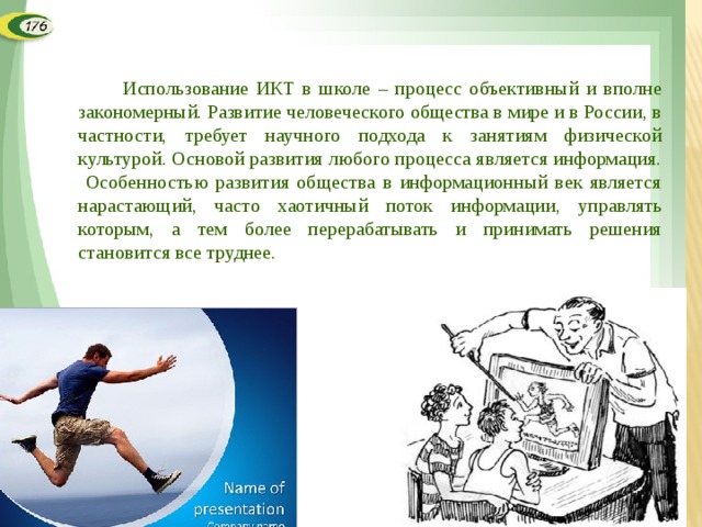  Использование ИКТ в школе – процесс объективный и вполне закономерный. Развитие человеческого общества в мире и в России, в частности, требует научного подхода к занятиям физической культурой. Основой развития любого процесса является информация. Особенностью развития общества в информационный век является нарастающий, часто хаотичный поток информации, управлять которым, а тем более перерабатывать и принимать решения становится все труднее.  