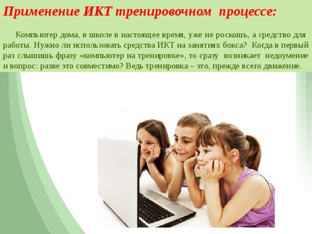 Применение ИКТ тренировочном процессе:   Компьютер дома, в школе в настоящее время, уже не роскошь, а средство для работы. Нужно ли использовать средства ИКТ на занятиях бокса? Когда в первый раз слышишь фразу «компьютер на тренировке», то сразу возникает  недоумение и вопрос: разве это совместимо? Ведь тренировка – это, прежде всего движение.  