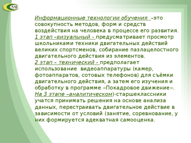 Информационные технологии обучения –это совокупность методов, форм и средств воздействия на человека в процессе его развития. 1 этап –визуальный - предусматривает просмотр школьниками техники двигательных действий великих спортсменов, собирание пазлацелостного двигательного действия из элементов. 2 этап – технический - предполагает использование видеоаппаратуры (камер, фотоаппаратов, сотовых телефонов) для съёмки двигательного действия, а затем его изучения и обработку в программе «Покадровое движение». На 3 этапе –аналитическом )-старшеклассники учатся принимать решения на основе анализа данных, перестраивать двигательное действие в зависимости от условий (занятие, соревнование, у них формируется адекватная самооценка.  