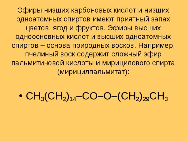 Эфиры низших карбоновых кислот и низших одноатомных спиртов имеют приятный запах цветов, ягод и фруктов. Эфиры высших одноосновных кислот и высших одноатомных спиртов – основа природных восков. Например, пчелиный воск содержит сложный эфир пальмитиновой кислоты и мирицилового спирта (мирицилпальмитат): CH 3 (CH 2 ) 14 –CO–O–(CH 2 ) 29 CH 3 