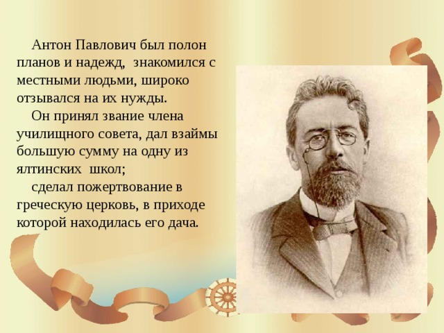  Антон Павлович был полон планов и надежд, знакомился с местными людьми, широко отзывался на их нужды.  Он принял звание члена училищного совета, дал взаймы большую сумму на одну из ялтинских школ;  сделал пожертвование в греческую церковь, в приходе которой находилась его дача. 