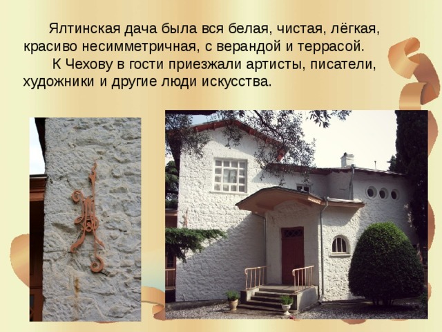  Ялтинская дача была вся белая, чистая, лёгкая, красиво несимметричная, с верандой и террасой.  К Чехову в гости приезжали артисты, писатели, художники и другие люди искусства. 