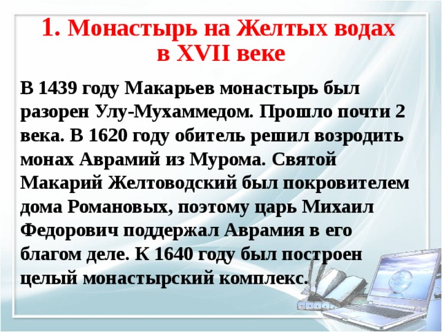 1. Монастырь на Желтых водах  в XVII веке В 1439 году Макарьев монастырь был разорен Улу-Мухаммедом. Прошло почти 2 века. В 1620 году обитель решил возродить монах Аврамий из Мурома. Святой Макарий Желтоводский был покровителем дома Романовых, поэтому царь Михаил Федорович поддержал Аврамия в его благом деле. К 1640 году был построен целый монастырский комплекс. 