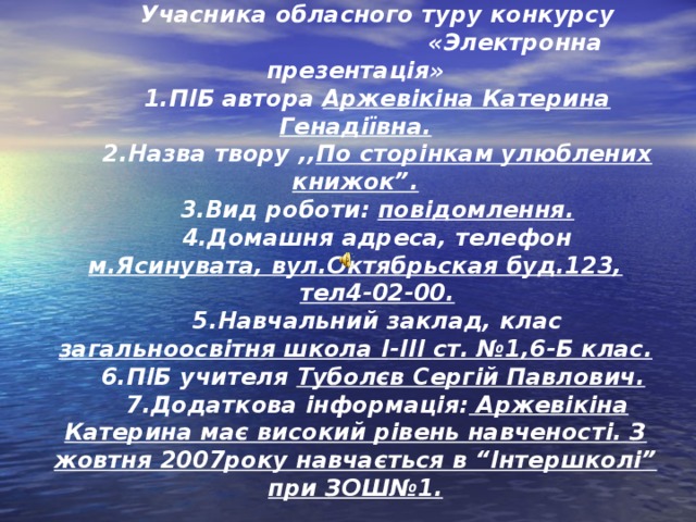 ПАСПОРТ Учасника обласного туру конкурсу  « Электронна презентація » 1. ПІБ автора Аржевікіна Катерина Генадіївна. 2.Назва твору ,, По сторінкам улюблених книжок”. 3. Вид роботи: повідомлення. 4.Домашня адреса, телефон м.Ясинувата, вул.Октябрьская буд.123, тел4-02-00. 5.Навчальний заклад, клас загальноосвітня школа I - III ст. №1,6-Б клас. 6.ПІБ учителя Туболєв Сергій Павлович.  7.Додаткова інформація: Аржевікіна Катерина має високий рівень навченості. З жовтня 2007року навчається в “Інтершколі” при ЗОШ№1.  