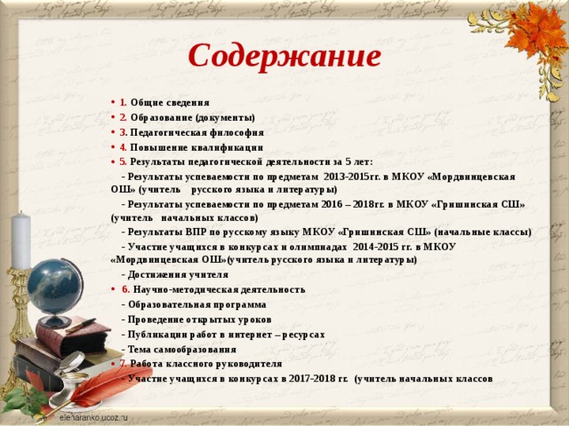 Содержание 1. Общие сведения 2. Образование (документы) 3 . Педагогическая философия 4. Повышение квалификации 5. Результаты педагогической деятельности за 5 лет:  - Результаты успеваемости по предметам 2013-2015гг. в МКОУ «Мордвинцевская ОШ» (учитель русского языка и литературы)  - Результаты успеваемости по предметам 2016 – 2018гг. в МКОУ «Гришинская СШ» (учитель начальных классов)  - Результаты ВПР по русскому языку МКОУ «Гришинская СШ» (начальные классы)  - Участие учащихся в конкурсах и олимпиадах 2014-2015 гг. в МКОУ «Мордвинцевская ОШ»(учитель русского языка и литературы)  - Достижения учителя  6. Научно-методическая деятельность  - Образовательная программа  - Проведение открытых уроков  - Публикации работ в интернет – ресурсах  - Тема самообразования 7. Работа классного руководителя  - Участие учащихся в конкурсах в 2017-2018 гг. (учитель начальных классов  