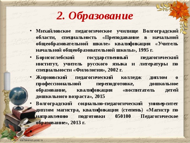 2. Образование Михайловское педагогическое училище Волгоградской области, специальность «Преподавание в начальной общеобразовательной школе» квалификация «Учитель начальной общеобразовательной школы», 1995 г. Борисоглебский государственный педагогический институт, учитель русского языка и литературы по специальности «Филология», 2002 г. Жирновский педагогический колледж диплом о профессиональной переподготовке, дошкольное образование, квалификация «воспитатель детей дошкольного возраста», 2015 Волгоградский социально-педагогический университет диплом магистра, квалификация (степень) «Магистр по направлению подготовки 050100 Педагогическое образование», 2013 г.   