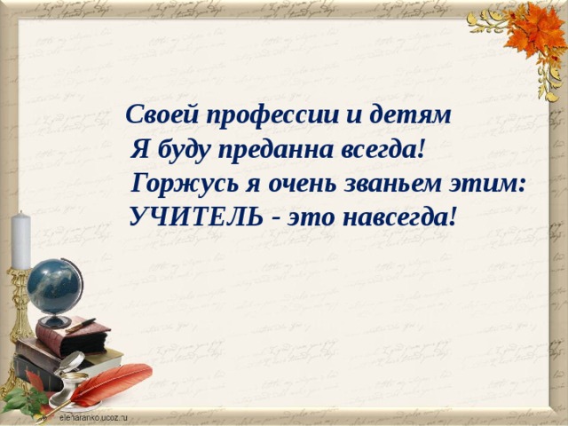  Своей профессии и детям Я буду преданна всегда!  Горжусь я очень званьем этим:  УЧИТЕЛЬ - это навсегда! 