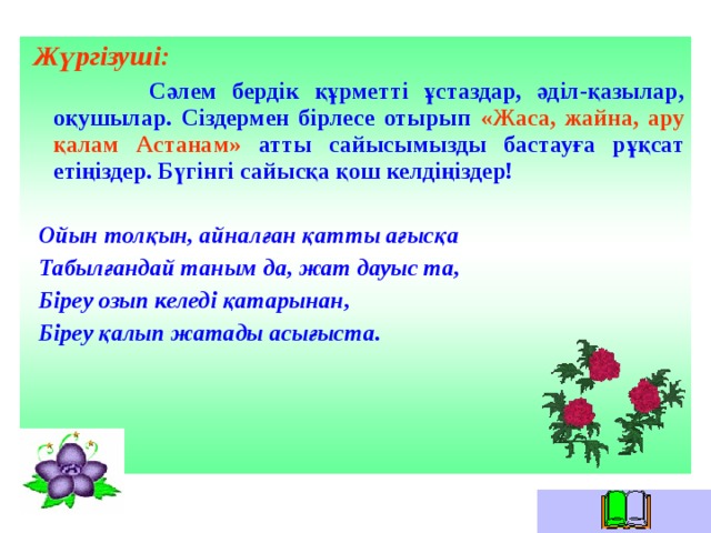  Жүргізуші:  Сәлем бердік құрметті ұстаздар, әділ-қазылар, оқушылар. Сіздермен бірлесе отырып «Жаса, жайна, ару қалам Астанам» атты сайысымызды бастауға рұқсат етіңіздер. Бүгінгі сайысқа қош келдіңіздер!   Ойын толқын, айналған қатты ағысқа  Табылғандай таным да, жат дауыс та,  Біреу озып келеді қатарынан,  Біреу қалып жатады асығыста.   