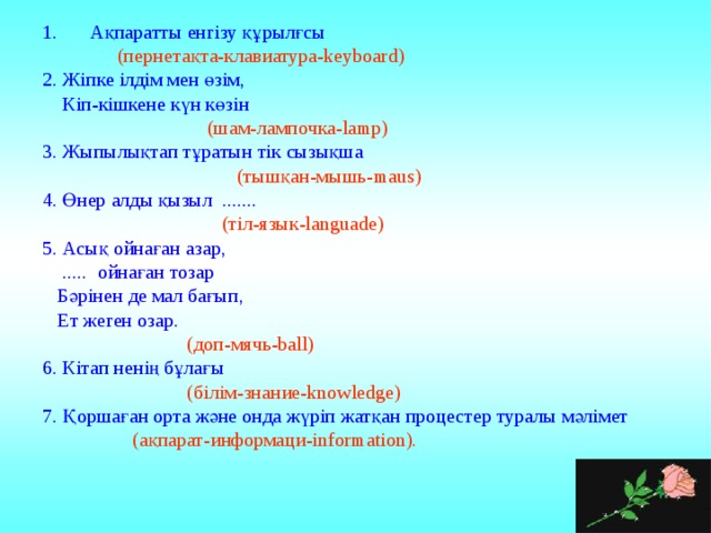 Ақпаратты енгізу құрылғсы  (пернетақта-клавиатура-keyboard) 2. Жіпке ілдім мен өзім,  Кіп-кішкене күн көзін  (шам-лампочка-lamp) 3. Жыпылықтап тұратын тік сызықша  (тышқан-мышь-maus) 4. Өнер алды қызыл .......  (тіл-язык-languade) 5. Асық ойнаған азар,  ..... ойнаған тозар  Бәрінен де мал бағып,  Ет жеген озар.  (доп-мячь-ball) 6. Кітап ненің бұлағы  (білім-знание-knowledge) 7. Қоршаған орта және онда жүріп жатқан процестер туралы мәлімет  (ақпарат-информаци-information). 