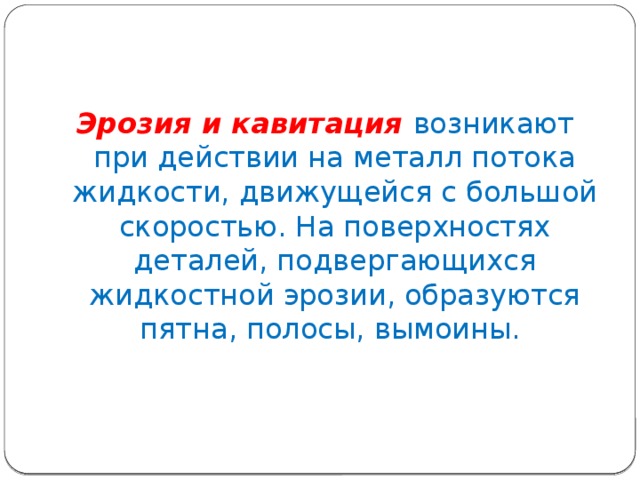 Эрозия и кавитация возникают при действии на металл потока жидкости, движущейся с большой скоростью. На поверхностях деталей, подвергающихся жидкостной эрозии, образуются пятна, полосы, вымоины. 