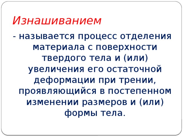 Изнашиванием - называется процесс отделения материала с поверхности твердого тела и (или) увеличения его остаточной деформации при трении, проявляющийся в постепенном изменении размеров и (или) формы тела. 