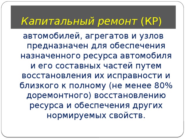 Капитальный ремонт (КР) автомобилей, агрегатов и узлов предназначен для обеспечения назначенного ресурса автомобиля и его составных частей путем восстановления их исправности и близкого к полному (не менее 80% доремонтного) восстановлению ресурса и обеспечения других нормируемых свойств. 