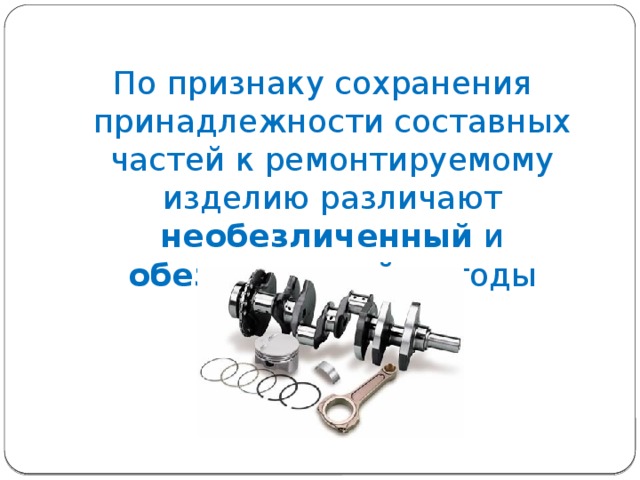 По признаку сохранения принадлежности составных частей к ремонтируемому изделию различают необезличенный и обезличенный методы ремонта. 