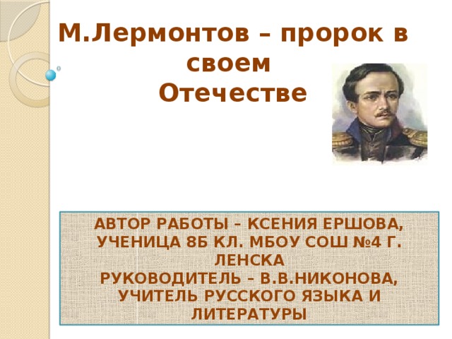 М.Лермонтов – пророк в своем Отечестве Автор работы – Ксения Ершова, ученица 8Б кл. МБОУ СОШ №4 г. Ленска Руководитель – В.В.Никонова, учитель русского языка и литературы 