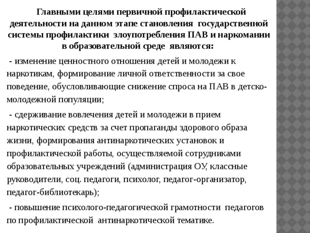  Главными целями первичной профилактической деятельности на данном этапе становления государственной системы профилактики злоупотребления ПАВ и наркомании в образовательной среде являются:  - изменение ценностного отношения детей и молодежи к наркотикам, формирование личной ответственности за свое поведение, обусловливающие снижение спроса на ПАВ в детско-молодежной популяции;  - сдерживание вовлечения детей и молодежи в прием наркотических средств за счет пропаганды здорового образа жизни, формирования антинаркотических установок и профилактической работы, осуществляемой сотрудниками образовательных учреждений (администрация ОУ, классные руководители, соц. педагоги, психолог, педагог-организатор, педагог-библиотекарь);  - повышение психолого-педагогической грамотности педагогов по профилактической антинаркотической тематике. 