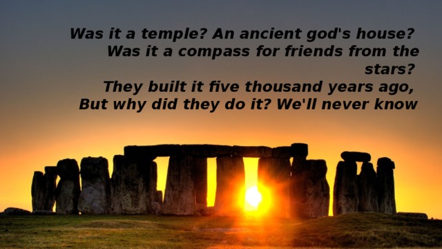 Was it a temple? An ancient god's house?   Was it a compass for friends from the stars?   They built it five thousand years ago,   But why did they do it? We'll never know . 