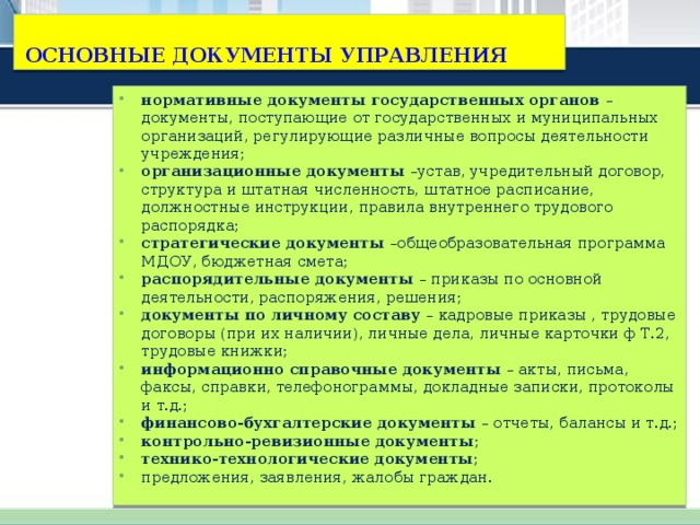 ОСНОВНЫЕ ДОКУМЕНТЫ УПРАВЛЕНИЯ нормативные документы государственных органов – документы, поступающие от государственных и муниципальных организаций, регулирующие различные вопросы деятельности учреждения; организационные документы –устав, учредительный договор, структура и штатная численность, штатное расписание, должностные инструкции, правила внутреннего трудового распорядка; стратегические документы –общеобразовательная программа МДОУ, бюджетная смета; распорядительные документы – приказы по основной деятельности, распоряжения, решения; документы по личному составу – кадровые приказы , трудовые договоры (при их наличии), личные дела, личные карточки ф Т.2, трудовые книжки; информационно справочные документы – акты, письма, факсы, справки, телефонограммы, докладные записки, протоколы и т.д.; финансово-бухгалтерские документы – отчеты, балансы и т.д.; контрольно-ревизионные документы ; технико-технологические документы ; предложения, заявления, жалобы граждан. 