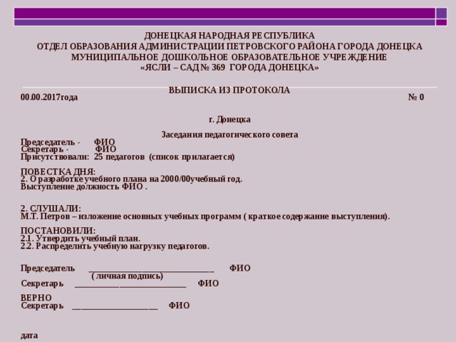 ДОНЕЦКАЯ НАРОДНАЯ РЕСПУБЛИКА ОТДЕЛ ОБРАЗОВАНИЯ АДМИНИСТРАЦИИ ПЕТРОВСКОГО РАЙОНА ГОРОДА ДОНЕЦКА МУНИЦИПАЛЬНОЕ ДОШКОЛЬНОЕ ОБРАЗОВАТЕЛЬНОЕ УЧРЕЖДЕНИЕ «ЯСЛИ – САД № 369 ГОРОДА ДОНЕЦКА» ВЫПИСКА ИЗ ПРОТОКОЛА 00.00.2017года № 0 г. Донецка Заседания педагогического совета Председатель - ФИО Секретарь - ФИО Присутствовали: 25 педагогов (список прилагается) ПОВЕСТКА ДНЯ: 2. О разработке учебного плана на 2000/00учебный год. Выступление должность ФИО . 2. СЛУШАЛИ: М.Т. Петров – изложение основных учебных программ ( краткое содержание выступления). ПОСТАНОВИЛИ: 2.1. Утвердить учебный план. 2.2. Распределить учебную нагрузку педагогов. Председатель ____________________________ ФИО  ( личная подпись) Секретарь _________________________ ФИО ВЕРНО Секретарь ___________________ ФИО дата 