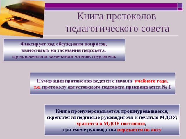 Книга протоколов  педагогического совета Фиксирует ход обсуждения вопросов, выносимых на заседания педсовета, предложения и замечания членов педсовета. Нумерация протоколов ведется с начала учебного года, т.е. протоколу августовского педсовета присваивается № 1 Книга пронумеровывается, прошнуровывается, скрепляется подписью руководителя и печатью МДОУ; хранится в МДОУ постоянно , при смене руководства передается по акту 