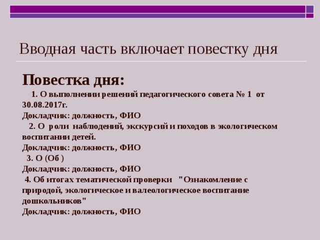 Вводная часть включает повестку дня Повестка дня:  1. О выполнении решений педагогического совета № 1 от 30.08.2017г. Докладчик: должность, ФИО  2. О роли наблюдений, экскурсий и походов в экологическом воспитании детей. Докладчик: должность, ФИО  3. О (Об ) Докладчик: должность, ФИО  4. Об итогах тематической проверки 