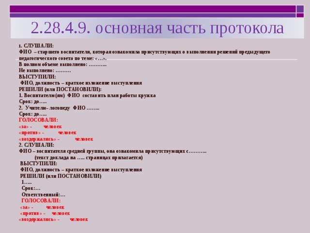 2.28.4.9. основная часть протокола 1 . СЛУШАЛИ: ФИО – старшего воспитателя, которая ознакомила присутствующих о выполнении решений предыдущего педагогического совета по теме: «…». В полном объеме выполнено: ……….. Не выполнено: ……… ВЫСТУПИЛИ:  ФИО, должность – краткое изложение выступления РЕШИЛИ (или ПОСТАНОВИЛИ): 1. Воспитателю(ям) ФИО составить план работы кружка Срок: до….. 2. Учителю- логопеду ФИО …….. Срок: до….. ГОЛОСОВАЛИ: «за» - человек «против» - человек «воздержались» - человек 2. СЛУШАЛИ: ФИО – воспитателя средней группы, она ознакомила присутствующих с………..  (текст доклада на ….. страницах прилагается)  ВЫСТУПИЛИ:  ФИО, должность – краткое изложение выступления  РЕШИЛИ (или ПОСТАНОВИЛИ)  1…..  Срок:…  Ответственный:…  ГОЛОСОВАЛИ:  «за» - человек  «против» - человек «воздержались» - человек 