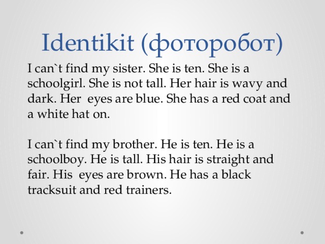 Identikit (фоторобот) I can`t find my sister. She is ten. She is a schoolgirl. She is not tall. Her hair is wavy and dark. Неr eyes are blue. She has а red coat and a white hat on. I can`t find my brother. He is ten. He is a schoolboy. He is tall. His hair is straight and fair. Нis eyes are brown. He has а black tracksuit and red trainers. 