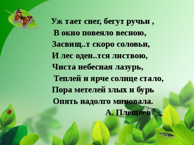  Уж тает снег, бегут ручьи ,  В окно повеяло весною,  Засвищ..т скоро соловьи,  И лес оден..тся листвою,  Чиста небесная лазурь,  Теплей и ярче солнце стало,  Пора метелей злых и бурь  Опять надолго миновала.  А. Плещеев 