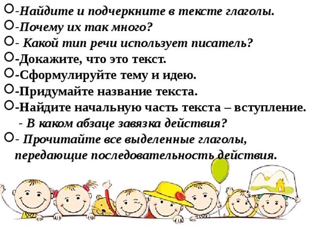 -Найдите и подчеркните в тексте глаголы. -Почему их так много? - Какой тип речи использует писатель? -Докажите, что это текст.  -Сформулируйте тему и идею.  -Придумайте название текста.  -Найдите начальную часть текста – вступление. - В каком абзаце завязка действия? - Прочитайте все выделенные глаголы, передающие последовательность действия.   