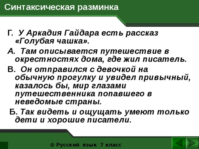  Синтаксическая разминка Г. У Аркадия Гайдара есть рассказ «Голубая чашка». A. Там описывается путешествие в окрестностях дома, где жил писатель. B. Он отправился с девочкой на обычную прогулку и увидел привычный, казалось бы, мир глазами путешественника попавшего в неведомые страны.  Б. Так видеть и ощущать умеют только дети и хорошие писатели.   Русский язык 7 класс  