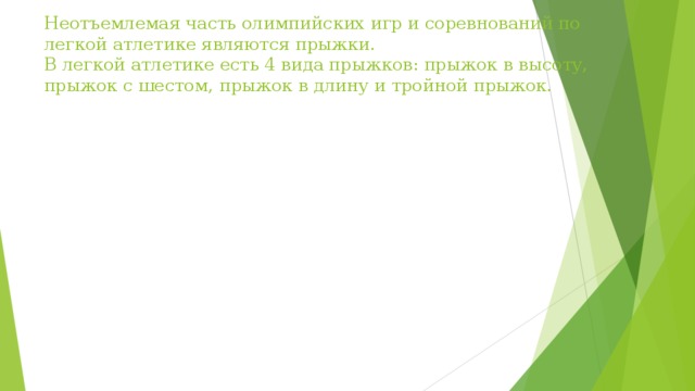 Неотъемлемая часть олимпийских игр и соревнований по легкой атлетике являются прыжки.  В легкой атлетике есть 4 вида прыжков: прыжок в высоту, прыжок с шестом, прыжок в длину и тройной прыжок.   