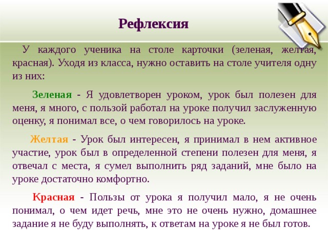 Рефлексия У каждого ученика на столе карточки (зеленая, желтая, красная). Уходя из класса, нужно оставить на столе учителя одну из них:  Зеленая - Я удовлетворен уроком, урок был полезен для меня, я много, с пользой работал на уроке получил заслуженную оценку, я понимал все, о чем говорилось на уроке.  Желтая  - Урок был интересен, я принимал в нем активное участие, урок был в определенной степени полезен для меня, я отвечал с места, я сумел выполнить ряд заданий, мне было на уроке достаточно комфортно.  Красная - Пользы от урока я получил мало, я не очень понимал, о чем идет речь, мне это не очень нужно, домашнее задание я не буду выполнять, к ответам на уроке я не был готов. 