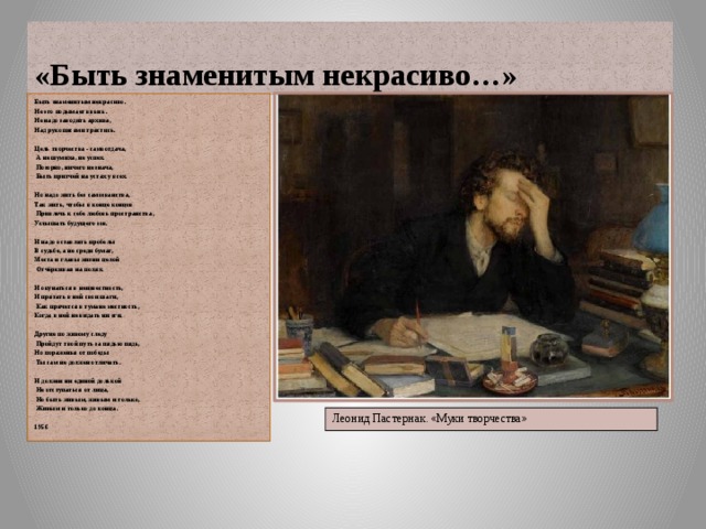 «Быть знаменитым некрасиво…» Быть знаменитым некрасиво. Не это подымает ввысь. Не надо заводить архива, Над рукописями трястись.  Цель творчества - самоотдача,  А не шумиха, не успех.  Позорно, ничего не знача,  Быть притчей на устах у всех.  Но надо жить без самозванства, Так жить, чтобы в конце концов  Привлечь к себе любовь пространства, Услышать будущего зов.  И надо оставлять пробелы В судьбе, а не среди бумаг, Места и главы жизни целой  Отчёркивая на полях.  И окунаться в неизвестность, И прятать в ней свои шаги,  Как прячется в тумане местность, Когда в ней не видать ни зги.  Другие по живому следу  Пройдут твой путь за пядью пядь, Но пораженья от победы  Ты сам не должен отличать.  И должен ни единой долькой  Не отступаться от лица,  Но быть живым, живым и только,  Живым и только до конца.  1956    Леонид Пастернак. «Муки творчества» 