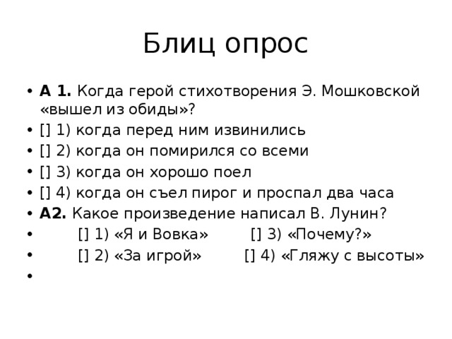 Блиц опрос А 1.  Когда герой стихотворения Э. Мошковской «вышел из обиды»? [] 1) когда перед ним извинились [] 2) когда он помирился со всеми [] 3) когда он хорошо поел [] 4) когда он съел пирог и проспал два часа А2.  Какое произведение написал В. Лунин?          [] 1) «Я и Вовка»         [] 3) «Почему?»          [] 2) «За игрой»         [] 4) «Гляжу с высоты»   