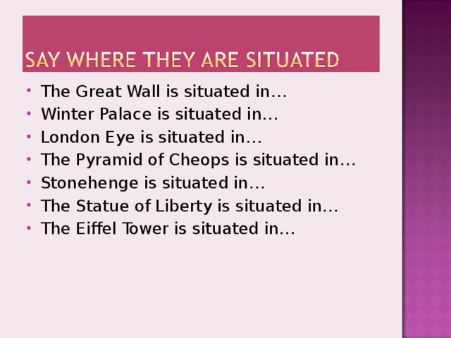 The Great Wall is situated in… Winter Palace is situated in… London Eye is situated in… The Pyramid of Cheops is situated in… Stonehenge is situated in… The Statue of Liberty is situated in… The Eiffel Tower is situated in… 