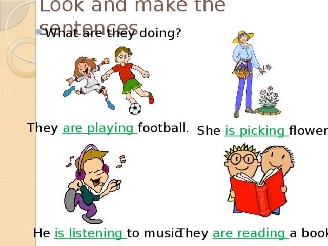 Look and make the sentences What are they doing? They are playing football. She is picking flowers. He is listening to music . They are reading a book. 
