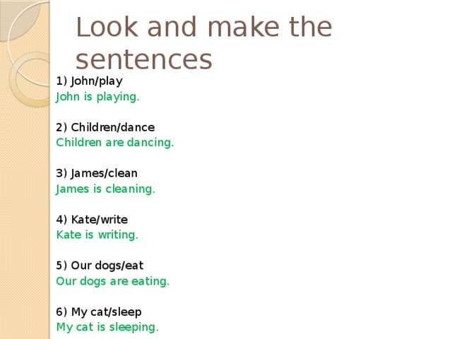 Look and make the sentences 1) John/play John is playing. 2) Children/dance Children are dancing. 3) James/clean James is cleaning. 4) Kate/write Kate is writing. 5) Our dogs/eat Our dogs are eating. 6) My cat/sleep My cat is sleeping. 