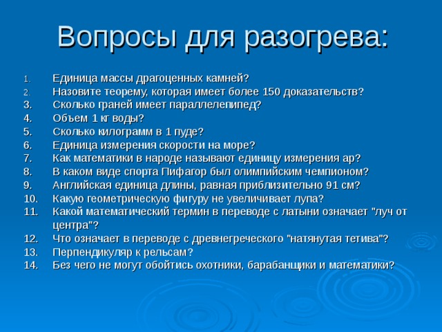 Вопросы для разогрева: Единица массы драгоценных камней? Назовите теорему, которая имеет более 150 доказательств? 3.  Сколько граней имеет параллелепипед? 4.  Объем 1 кг воды? 5.  Сколько килограмм в 1 пуде? 6.  Единица измерения скорости на море? 7.  Как математики в народе называют единицу измерения ар? 8.  В каком виде спорта Пифагор был олимпийским чемпионом? 9.  Английская единица длины, равная приблизительно 91 см? 10.  Какую геометрическую фигуру не увеличивает лупа? 11.  Какой математический термин в переводе с латыни означает 